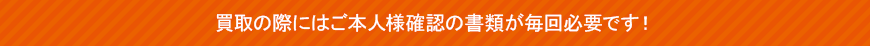 買取の際にはご本人様確認の書類が毎回必要です